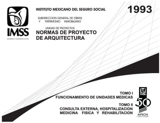 INSTITUTO MEXICANO DEL SEGURO SOCIAL 
SUBDIRECCION GENERAL DE OBRAS 
Y PATRIMONIO INMOBILIARIO 
UNIDAD DE PROYECTOS 
NORMAS DE PROYECTO 
DE ARQUITECTURA 
1993 
TOMO I 
FUNCIONAMIENTO DE UNIDADES MEDICAS 
TOMO II 
CONSULTA EXTERNA, HOSPITALIZACION 
MEDICINA FISICA Y REHABILITACION 
 