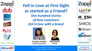 Fell	in	Love	at	First	Sight	or	started	as	a	Friend?	
Tomoko	Yoshida	and	Akiko	Hoshi	
Festival of
#NewMR 2017
	
	
Tomoko	Yoshida	
Freelance	Researcher	
Fell	in	Love	at	First	Sight		
or	started	as	a	Friend?	
One	hundred	stories		
of	how	customers		
fell	in	love	with	a	brand	
Akiko	Hoshi	
INTAGE	
 