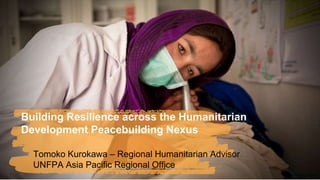 Building Resilience across the Humanitarian
Development Peacebuilding Nexus
Tomoko Kurokawa – Regional Humanitarian Advisor
UNFPA Asia Pacific Regional Office
©Arvind Jodha/UNFPA
 