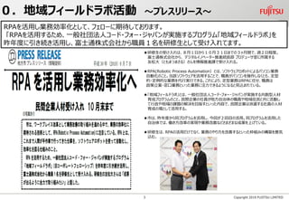 ★研修生の受け入れは、８月１日から１０月３１日までの３ヶ月間で、週２日程度。
富士通株式会社から、 デジタルイノベーター推進統括部 プロデューサ室に所属する
友松大（ともまつまさる）さんを情報推進課で受け入れる。
★RPA(Robotic Process Automation）とは、ソフトウェアロボットによるパソコン業務
自動化のこと。当該ソフトウェアを活用することで、職員がパソコンを操作しなくとも、定型
的・定例的な業務を代行実行できる。これにより、定型業務はRPAに任せ、職員は
政策立案・窓口業務といった業務に注力できるようになると見込まれている。
★「地域フィールドラボ」とは、一般社団法人コード・フォー・ジャパンが実施する共創型人材
育成プログラムのこと。民間企業の社員が地方自治体の職員や地域住民と共に活動し
て行政や地域の課題の解決を目指すといった内容で、民間企業は派遣する社員の人材
育成の場として活用する。
★市は、昨年度から同プログラムを活用し、今回が２回目の活用。同プログラムを活用した
自治体では、働き方改革の実現や業務改善などさまざまな成果を上げている。
★研修生は、RPAの活用だけでなく、業務のやり方を改善するといった枠組みの構築を意気
込む。
Copyright 2019 FUJITSU LIMITED
０．地域フィールドラボ活動 ～プレスリリース～
RPAを活用し業務効率化として、フェローに期待しております。
「RPAを活用するため、一般社団法人コード・フォー・ジャパンが実施するプログラム「地域フィールドラボ」を
昨年度に引き続き活用し、富士通株式会社から職員１名を研修生として受け入れてます。
3
 