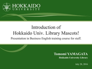 Introduction of
Hokkaido Univ. Library Mascots!
Presentation in Business English training course for staff.
July 28, 2016
Hokkaido University Library
Tomomi YAMAGATA
 