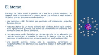 El átomo
El trabajo de Dalton marcó el principio de la era de la química moderna. Las
hipótesis sobre la naturaleza de la materia, en las que se basa la teoría atómica
de Dalton, pueden resumirse como lo siguiente:
• Los elementos están formados por partículas extremadamente pequeñas
llamadas átomos.
• Todos los átomos de un mismo elemento son idénticos, tienen igual tamaño,
masa y propiedades químicas. Los átomos de un elemento son diferentes a los
átomos de todos los demás elementos.
• Los compuestos están formados por átomos de más de un elemento. En
cualquier compuesto, la relación del número de átomos entre dos de los
elementos presentes siempre es un número entero o una fracción sencilla.
• Una reacción química implica sólo la separación, combinación o
reordenamiento de los átomos; nunca supone la creación o destrucción de los
mismos.
 