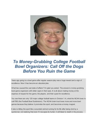 To Money-Grubbing College Football
Bowl Organizers: Call Off the Dogs
Before You Ruin the Game
Years ago going to a bowl game after regular season play was a huge reward and a sign of
excellence. Now it has become an absolute joke.
What has caused this sad state of affairs? I'm glad you asked. The answer is money-grubbing
bowl game organizers with dollar signs in their eyes. It is all about making money at the
expense of respect for the game, the players, and their quest for excellence.
You see there are only 120 major college football teams in Division 1-A, what the NCAA loves to
call FBS (the Football Bowl Subdivision). The NCAA brain trust loves more and more bowl
games because they believe it promotes the sport, and becomes a money magnet.
It also is killing the sport like a wounded animal running for its life after being shot by a
sportsman, not realizing that even if it escapes its hunter, it will bleed to death in the process.
 