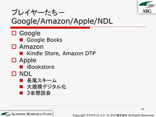 プレイヤーたち－
Google/Amazon/Apple/NDL
 Google
   Google Books
 Amazon
   Kindle Store, Amazon DTP
 Apple
   iBookstore
 NDL
   長尾スキーム
   大規模デジタル化
   3省懇談会

                                                             13

                    Copyright アカデミック・リソース・ガイド株式会社 All Rights Reserved.
 