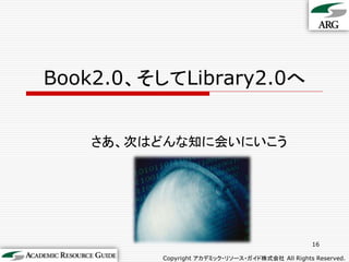 Book2.0、そしてLibrary2.0へ


    さあ、次はどんな知に会いにいこう




                                                  16

          Copyright アカデミック・リソース・ガイド株式会社 All Rights Reserved.
 