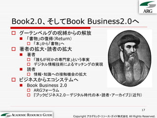 Book2.0、そしてBook Business2.0へ
 グーテンベルグの呪縛からの解放
  「書物」の復帰（Return）
    「本」から「書物」へ
 著者の拡大・読者の拡大
  著者
    「誰もが何かの専門家」という事実
    デジタル情報技術によるマッチングの実現
  読者
    情報・知識への接触機会の拡大
 ビジネスからエコシステムへ
  Book Business 2.0
    ARGフォーラム
    『ブックビジネス2.0－デジタル時代の本・読者・アーカイブ』（近刊）


                                                                17

                       Copyright アカデミック・リソース・ガイド株式会社 All Rights Reserved.
 