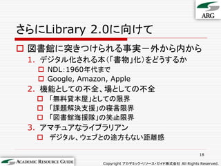 さらにLibrary 2.0に向けて
 図書館に突きつけられる事実－外から内から
 1. デジタル化される本（「書物」化）をどうするか
   NDL：1960年代まで
   Google, Amazon, Apple
 2. 機能としての不全、場としての不全
   「無料貸本屋」としての限界
   「課題解決支援」の寝言限界
   「図書館海援隊」の笑止限界
 3. アマチュアなライブラリアン
   デジタル、ウェブとの途方もない距離感

                                                           18

                  Copyright アカデミック・リソース・ガイド株式会社 All Rights Reserved.
 