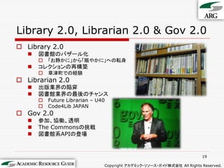 Library 2.0, Librarian 2.0 & Gov 2.0
 Library 2.0
      図書館のバザール化
          「お静かに」から「賑やかに」への転身
      コレクションの再構築
          草津町での経験
 Librarian 2.0
      出版業界の陥穽
      図書館業界の最後のチャンス
          Future Librarian – U40
          Code4Lib JAPAN
 Gov 2.0
      参加、協働、透明
      The Commonsの挑戦
      図書館系APIの登場


                                                                         19

                                Copyright アカデミック・リソース・ガイド株式会社 All Rights Reserved.
 