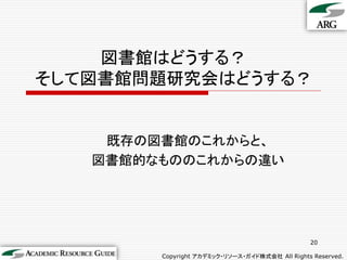 図書館はどうする？
そして図書館問題研究会はどうする？


    既存の図書館のこれからと、
   図書館的なもののこれからの違い




                                                20

        Copyright アカデミック・リソース・ガイド株式会社 All Rights Reserved.
 