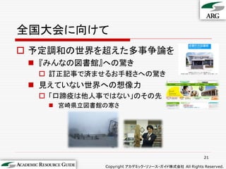 全国大会に向けて
 予定調和の世界を超えた多事争論を
  『みんなの図書館』への驚き
   訂正記事で済ませるお手軽さへの驚き
  見えていない世界への想像力
   「口蹄疫は他人事ではない」のその先
    宮崎県立図書館の寒さ




                                                     21

            Copyright アカデミック・リソース・ガイド株式会社 All Rights Reserved.
 