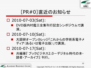 ［PR#0］直近のお知らせ
 2010-07-03(Sat):
   DVD版内村鑑三全集刊行記念シンポジウムで講
    演。
 2010-07-10(Sat):
   大図研オープンカレッジ「これからの学術系電子メ
    ディア（あるいは電子出版）」で講演。
 2010-07-17(Sat):
   共編著『 ブックビジネス2.0－デジタル時代の本・
    読者・アーカイブ』 刊行。
                                                            22

             Copyright アカデミック・リソース・ガイド株式会社 All Rights Reserved.
 