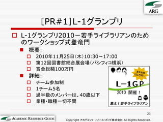 ［PR#1］L-1グランプリ
 L-1グランプリ2010－若手ライブラリアンのため
  のワークショップ式登竜門
  概要：
     2010年11月25日（木）10:30～17:00
     第12回図書館総合展会場（パシフィコ横浜）
     賞金総額100万円
  詳細：
     チーム参加制
     1チーム5名
     過半数のメンバーは、40歳以下
     業種・職種一切不問

                                                             23

              Copyright アカデミック・リソース・ガイド株式会社 All Rights Reserved.
 