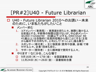 ［PR#2］U40 - Future Librarian
 U40 - Future Librarian 2010へのお誘い－未来
  のために、いま私たちがしたいこと
     メンバー求む
      1.   コアメンバー（事務局） - 実務面を担う人々。実際に動ける人
           を前提とする。年齢等の制限は設けないが、中心的メンバー
           はU40（＝Under40 40歳以下）とする。O40（Over 40
           41歳以上）は自動的に役員的役職から退くことにする（主役
           から縁の下の力持ちや、上司として「かっこよく」振る舞う）
      2.   スポンサー（寄付者） - 主に物質面（費用や設備、会場）で寄
           付する人々。企業・団体も含む。
      3.   サポーター（賛同者） - 主に精神面で賛同する人々。
     やります！なにかを、こんな場で
          9月16日（木）～17日（金） - 全国図書館大会
          11月24日（水）～26日（金） - 図書館総合展

                                                                   24

                    Copyright アカデミック・リソース・ガイド株式会社 All Rights Reserved.
 