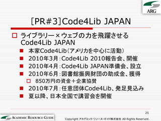 ［PR#3］Code4Lib JAPAN
 ライブラリー×ウェブの力を飛躍させる
  Code4Lib JAPAN
    本家Code4Lib（アメリカを中心に活動）
    2010年3月：Code4Lib 2010報告会、開催
    2010年4月：Code4Lib JAPAN準備会、設立
    2010年6月：図書館振興財団の助成金、獲得
      850万円の資金＋企業協賛
  2010年7月：任意団体Code4Lib、発足見込み
  夏以降、日本全国で講習会を開催

                                                             25

              Copyright アカデミック・リソース・ガイド株式会社 All Rights Reserved.
 