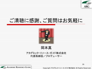 ご清聴に感謝、ご質問はお気軽に




         岡本真
   アカデミック・リソース・ガイド株式会社
     代表取締役／プロデューサー


                                                  26

          Copyright アカデミック・リソース・ガイド株式会社 All Rights Reserved.
 