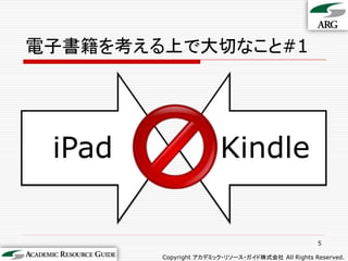 電子書籍を考える上で大切なこと#1




 iPad                  Kindle


                                                  5

        Copyright アカデミック・リソース・ガイド株式会社 All Rights Reserved.
 