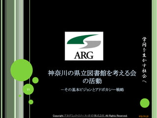学
問
を
生
か
す
社
会
へ
Copyright アカデミック・リソース・ガイド株式会社 All Rights Reserved. arg.ne.jp
神奈川の県立図書館を考える会
の活動
－その基本ビジョンとアドボカシー戦略11
Copyright アカデミック・リソース・ガイド株式会社 All Rights Reserved. arg.ne.jp
 