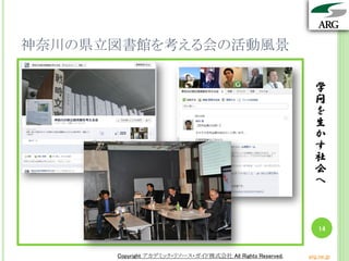 学
問
を
生
か
す
社
会
へ
Copyright アカデミック・リソース・ガイド株式会社 All Rights Reserved. arg.ne.jp
神奈川の県立図書館を考える会の活動風景
学
問
を
生
か
す
社
会
へ
14
Copyright アカデミック・リソース・ガイド株式会社 All Rights Reserved. arg.ne.jp
 