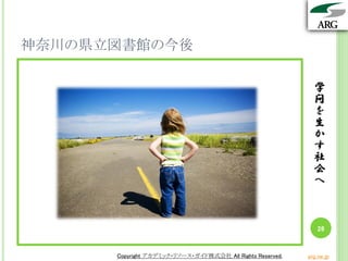 学
問
を
生
か
す
社
会
へ
Copyright アカデミック・リソース・ガイド株式会社 All Rights Reserved. arg.ne.jp
神奈川の県立図書館の今後
学
問
を
生
か
す
社
会
へ
26
Copyright アカデミック・リソース・ガイド株式会社 All Rights Reserved. arg.ne.jp
 