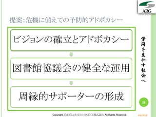 学
問
を
生
か
す
社
会
へ
Copyright アカデミック・リソース・ガイド株式会社 All Rights Reserved. arg.ne.jp
提案：危機に備えての予防的アドボカシー
学
問
を
生
か
す
社
会
へ
28
Copyright アカデミック・リソース・ガイド株式会社 All Rights Reserved. arg.ne.jp
ビジョンの確立とアドボカシー
図書館協議会の健全な運用
周縁的サポーターの形成
 