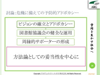 学
問
を
生
か
す
社
会
へ
Copyright アカデミック・リソース・ガイド株式会社 All Rights Reserved. arg.ne.jp
討論：危機に備えての予防的アドボカシー
学
問
を
生
か
す
社
会
へ
29
Copyright アカデミック・リソース・ガイド株式会社 All Rights Reserved. arg.ne.jp
ビジョンの確立とアドボカシー
図書館協議会の健全な運用
周縁的サポーターの形成
方法論としての妥当性を中心に
 