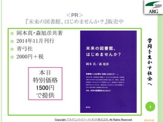 学
問
を
生
か
す
社
会
へ
Copyright アカデミック・リソース・ガイド株式会社 All Rights Reserved. arg.ne.jp
＜PR＞
『未来の図書館、はじめませんか？』販売中
 岡本真・森旭彦共著
 2014年11月刊行
 青弓社
 2000円＋税
学
問
を
生
か
す
社
会
へ
3
Copyright アカデミック・リソース・ガイド株式会社 All Rights Reserved. arg.ne.jp
本日
特別価格
1500円
で提供
 