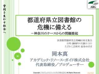 Copyright アカデミック・リソース・ガイド株式会社 All Rights Reserved. arg.ne.jp
学
問
を
生
か
す
社
会
へ
32
都道府県立図書館の
危機に備える
－神奈川のケースからの問題提起
図書館問題研究会第40回東北集会
日時：2015年1月25日（日）
たざわこ芸術村 温泉ゆぽぽ
岡本真
アカデミック・リソース・ガイド株式会社
代表取締役／プロデューサー
 