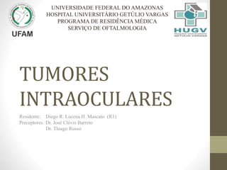 TUMORES
INTRAOCULARES
Residente: Diego R. Lucena H. Mascato (R1)
Preceptores: Dr. José Clóvis Barreto
Dr. Thiago Russo
UNIVERSIDADE FEDERAL DO AMAZONAS
HOSPITAL UNIVERSITÁRIO GETÚLIO VARGAS
PROGRAMA DE RESIDÊNCIA MÉDICA
SERVIÇO DE OFTALMOLOGIA
 