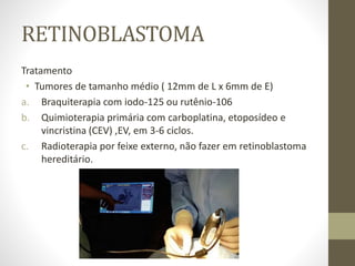 RETINOBLASTOMA
Tratamento
• Tumores de tamanho médio ( 12mm de L x 6mm de E)
a. Braquiterapia com iodo-125 ou rutênio-106
b. Quimioterapia primária com carboplatina, etoposídeo e
vincristina (CEV) ,EV, em 3-6 ciclos.
c. Radioterapia por feixe externo, não fazer em retinoblastoma
hereditário.
 