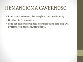 HEMANGIOMA CAVERNOSO
• É um hamartoma vascular congênito raro e unilateral;
• Geralmente é esporádico;
• Pode ser está em combinação com lesões de pele e no SNS
(“facomarose neuro-oculocutânea”).
 