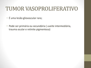 TUMOR VASOPROLIFERATIVO
• É uma lesão gliovascular rara;
• Pode ser primária ou secundária ( uveíte intermediária,
trauma ocular e retinite pigmentosa)
 