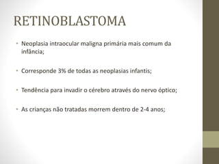 RETINOBLASTOMA
• Neoplasia intraocular maligna primária mais comum da
infância;
• Corresponde 3% de todas as neoplasias infantis;
• Tendência para invadir o cérebro através do nervo óptico;
• As crianças não tratadas morrem dentro de 2-4 anos;
 