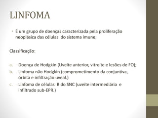 LINFOMA
• É um grupo de doenças caracterizada pela proliferação
neoplásica das células do sistema imune;
Classificação:
a. Doença de Hodgkin (Uveíte anterior, vitreíte e lesões de FO);
b. Linfoma não Hodgkin (comprometimento da conjuntiva,
órbita e infiltração uveal.)
c. Linfoma de células B do SNC (uveíte intermediária e
infiltrado sub-EPR.)
 