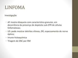 LINFOMA
Investigação
• AF mostra bloqueio com característica granular, em
decorrência da presença de depósito sub-EPR de células
linfomatosas;
• US: pode mostrar detritos vítreos, DR, espessamento de nervo
óptico;
• Imune-histoquímica
• Triagem do SNC por RM
 