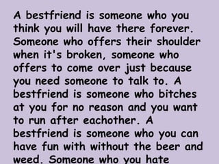 A bestfriend is someone who you
think you will have there forever.
Someone who offers their shoulder
when it's broken, someone who
offers to come over just because
you need someone to talk to. A
bestfriend is someone who bitches
at you for no reason and you want
to run after eachother. A
bestfriend is someone who you can
have fun with without the beer and
weed. Someone who you hate
 