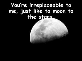 You’re irreplaceable to
me, just like to moon to
       the stars.
 