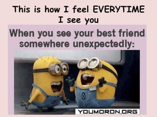 This is how I feel EVERYTIME
           I see you
 