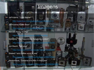 Imagens
●   Jeff Kubina, “Coffe Beans”
     –   http://www.flickr.com/photos/kubina/1469914113/
●   Jeff Kubina, “Coffe Bean”
     –   http://www.flickr.com/photos/kubina/1470771024/
●   Marcelo Alves, “Coffee”
     –   http://www.flickr.com/photos/xfer/4124684
●   Sjdunphy, “The Roscommon Spaghetti Incident”
     –   http://www.flickr.com/photos/sjdunphy/531657318/
●   Joh Hason, “fish soup”
     –   http://www.flickr.com/photos/jonhanson/56968305/
●   Skalas2 “axis n allies world in war”
     –   http://www.flickr.com/photos/skalasinc/356616846/
●   Alexkerhead, “Cameras and Misc in the Case”
     –   http://www.flickr.com/photos/alexkerhead/3088082405/
 