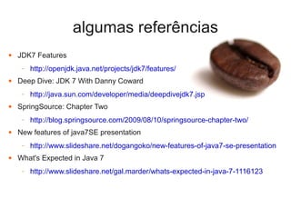 algumas referências
●   JDK7 Features
     –   http://openjdk.java.net/projects/jdk7/features/
●   Deep Dive: JDK 7 With Danny Coward
     –   http://java.sun.com/developer/media/deepdivejdk7.jsp
●   SpringSource: Chapter Two
     –   http://blog.springsource.com/2009/08/10/springsource-chapter-two/
●   New features of java7SE presentation
     –   http://www.slideshare.net/dogangoko/new-features-of-java7-se-presentation
●   What's Expected in Java 7
     –   http://www.slideshare.net/gal.marder/whats-expected-in-java-7-1116123
 
