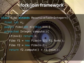 fork/join framework

class Fibo extends RecursiveTask<Integer>{
    final int n;
    public Fibo(int n){this.n=n;}
    protected Integer compute(){
        if(n<=1) return n;
        Fibo f1 = new Fibo(n-1); f1.fork();
        Fibo f2 = new Fibo(n-2);
        return f2.compute() + f1.join();
    }
}
 