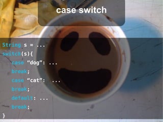 case switch


String s = ...
switch(s){
    case “dog”: ...
    break;
    case “cat”:    ...
    break;
    default: ...
    break;
}
 