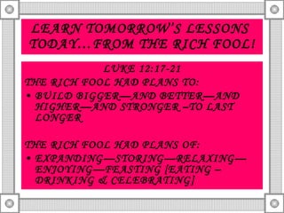 LEARN TOMORROW’S LESSONS  TODAY…FROM THE RICH FOOL! LUKE 12:17-21 THE RICH FOOL HAD PLANS TO: BUILD BIGGER—AND BETTER—AND HIGHER—AND STRONGER –TO LAST LONGER THE RICH FOOL HAD PLANS OF: EXPANDING—STORING—RELAXING—ENJOYING—FEASTING [EATING –DRINKING & CELEBRATING] 