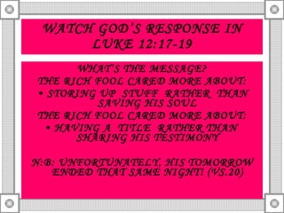 WATCH GOD’S RESPONSE IN LUKE 12:17-19 WHAT’S THE MESSAGE? THE RICH FOOL CARED MORE ABOUT: STORING UP  STUFF  RATHER  THAN SAVING HIS SOUL THE RICH FOOL CARED MORE ABOUT: HAVING A  TITLE  RATHER THAN  SHARING HIS TESTIMONY N:B: UNFORTUNATELY, HIS TOMORROW ENDED THAT SAME NIGHT! (VS.20) 