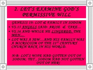 2. LET’S EXAMINE GOD’S PERMISSIVE WILL GENESIS 19: LOT & FAMILY IN SODOM VS.15  ANGELS  SAID: ARISE  &  TAKE… VS.16 AND WHILE HE  LINGERED,  THE  MEN…  LOT WAS A JEW…AND HIS FAMILY WAS A MICROCOSM OF THE 21 ST  CENTURY CHURCH BACK IN HIS WORLD. N:B: LOT’S WIFE HAD GOTTEN OUT OF SODOM; YET , SODOM HAD NOT GOTTEN OUT OF HER! 