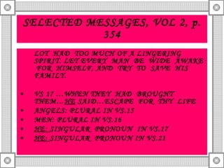 SELECTED MESSAGES, VOL 2, p. 354 LOT  HAD  TOO MUCH OF A LINGERING SPIRIT. LET EVERY  MAN  BE  WIDE  AWAKE  FOR  HIMSELF, AND  TRY  TO  SAVE  HIS FAMILY. VS 17 …WHEN THEY  HAD  BROUGHT  THEM… HE  SAID…ESCAPE  FOR  THY  LIFE ANGELS: PLURAL IN VS.15 MEN: PLURAL IN VS.16 HE:  SINGULAR  PRONOUN  IN VS.17 HE:  SINGULAR  PRONOUN IN VS.21  