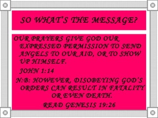 SO WHAT’S THE MESSAGE? OUR PRAYERS GIVE GOD OUR EXPRESSED PERMISSION TO SEND ANGELS TO OUR AID, OR TO SHOW UP HIMSELF.  JOHN 1:14 N:B: HOWEVER, DISOBEYING GOD’S ORDERS CAN RESULT IN FATALITY OR EVEN DEATH. READ GENESIS 19:26 