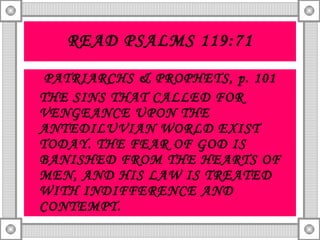 READ PSALMS 119:71 PATRIARCHS & PROPHETS, p. 101 THE SINS THAT CALLED FOR VENGEANCE UPON THE ANTEDILUVIAN WORLD EXIST TODAY. THE FEAR OF GOD IS BANISHED FROM THE HEARTS OF MEN, AND HIS LAW IS TREATED WITH INDIFFERENCE AND CONTEMPT. 
