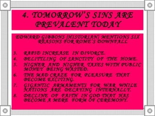 4. TOMORROW’S SINS ARE PREVALENT TODAY EDWARD GIBBONS [HISTORIAN] MENTIONS SIX REASONS FOR ROME’S DOWNFALL RAPID INCREASE  IN DIVORCE. BELITTLING  OF SANCTITY  OF  THE  HOME. HIGHER  AND  HIGHER  TAXES WITH PUBLIC MONEY  BEING WASTED. THE MAD CRAZE  FOR  PLEASURE  THAT  BECOME EXCITING. GIGANTIC  ARMAMENTS  FOR  WAR  WHILE NATIONS  ARE  DECAYING  INTERNALLY. DECLINE  OF  FAITH  IN GOD THAT  HAS BECOME A MERE  FORM OF CEREMONY. 