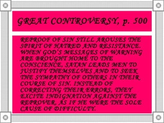 GREAT CONTROVERSY, p. 500 REPROOF OF SIN STILL AROUSES THE SPIRIT OF HATRED AND RESISTANCE. WHEN GOD’S MESSAGES OF WARNING ARE BROUGHT HOME TO THE CONSCIENCE, SATAN LEADS MEN TO JUSTIFY THEMSELVES AND TO SEEK THE SYMPATHY OF OTHERS IN THEIR COURSE OF SIN. INSTEAD OF CORRECTING THEIR ERRORS, THEY EXCITE INDIGNATION AGAINST THE REPROVER, AS IF HE WERE THE SOLE CAUSE OF DIFFICULTY. 