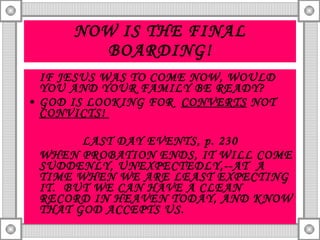 NOW IS THE FINAL BOARDING! IF JESUS WAS TO COME NOW, WOULD YOU AND YOUR FAMILY BE READY? GOD IS LOOKING FOR  CONVERTS  NOT  CONVICTS!  LAST DAY EVENTS, p. 230 WHEN PROBATION ENDS, IT WILL COME SUDDENLY, UNEXPECTEDLY,--AT  A TIME WHEN WE ARE LEAST EXPECTING IT.  BUT WE CAN HAVE A CLEAN RECORD IN HEAVEN TODAY, AND KNOW THAT GOD ACCEPTS US. 